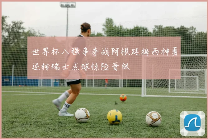 世界杯八强争夺战阿根廷梅西神勇逆转瑞士点球惊险晋级