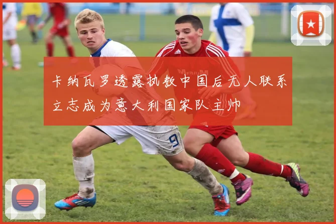 卡纳瓦罗透露执教中国后无人联系立志成为意大利国家队主帅