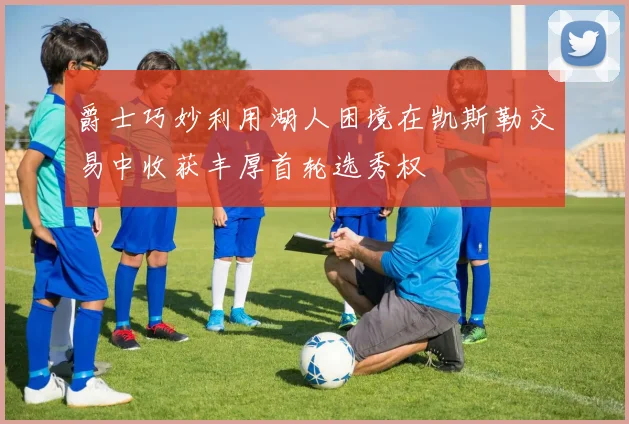 爵士巧妙利用湖人困境在凯斯勒交易中收获丰厚首轮选秀权