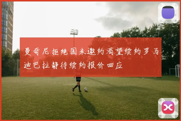 曼奇尼拒绝国米邀约渴望续约罗马迪巴拉静待续约报价回应