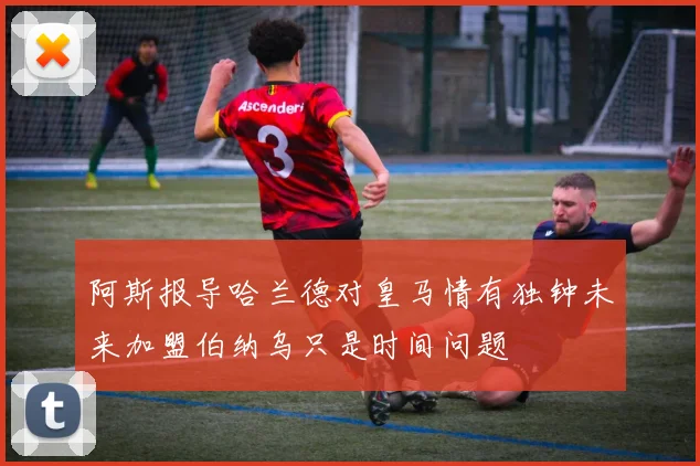 阿斯报导哈兰德对皇马情有独钟未来加盟伯纳乌只是时间问题