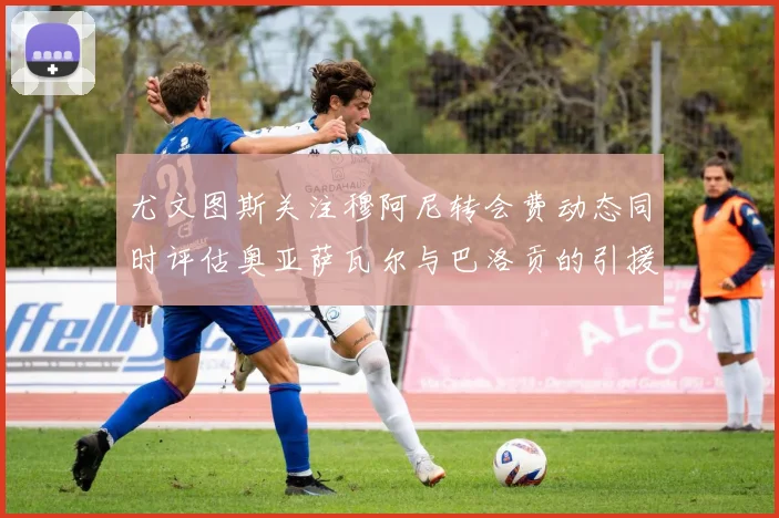 尤文图斯关注穆阿尼转会费动态同时评估奥亚萨瓦尔与巴洛贡的引援可能性
