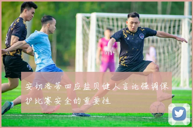 安切洛蒂回应盐贝健人言论强调保护比赛安全的重要性