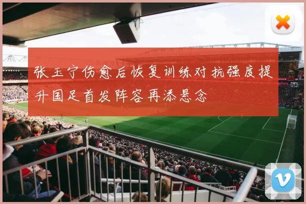 张玉宁伤愈后恢复训练对抗强度提升国足首发阵容再添悬念