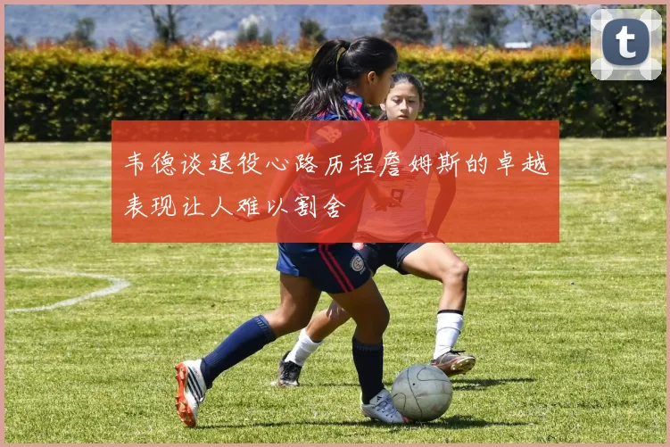 韦德谈退役心路历程詹姆斯的卓越表现让人难以割舍