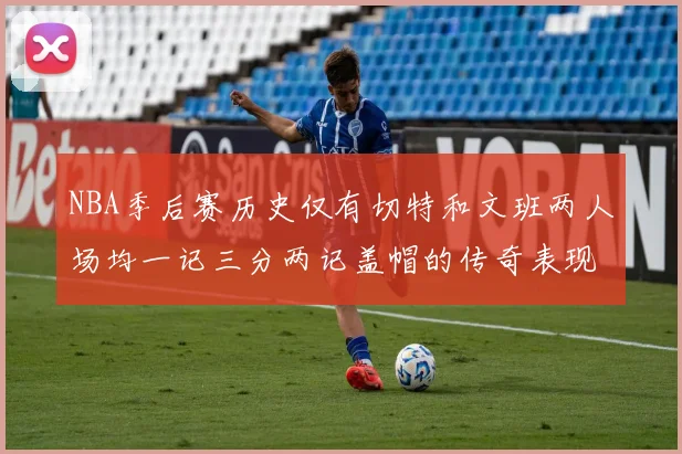 NBA季后赛历史仅有切特和文班两人场均一记三分两记盖帽的传奇表现
