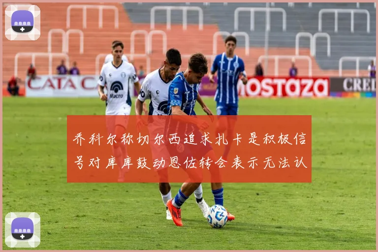 乔科尔称切尔西追求扎卡是积极信号对库库鼓动恩佐转会表示无法认同