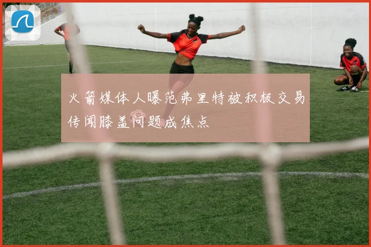 火箭媒体人曝范弗里特被积极交易传闻膝盖问题成焦点