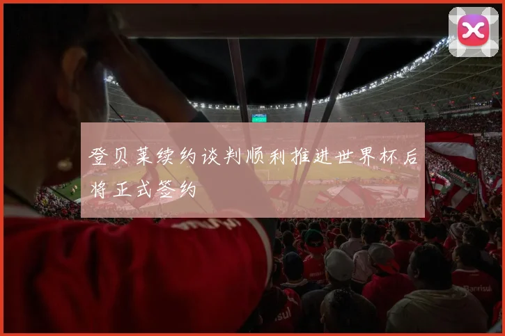 登贝莱续约谈判顺利推进世界杯后将正式签约