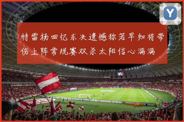 特雷杨回忆东决遗憾称若早知将带伤上阵常规赛双杀太阳信心满满