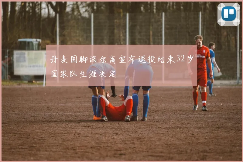 丹麦国脚诺尔高宣布退役结束32岁国家队生涯决定