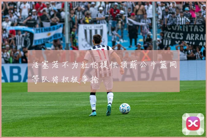 活塞若不为杜伦提供顶薪公牛篮网等队将积极争抢