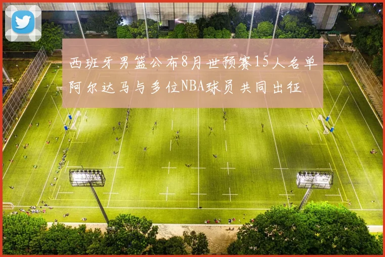 西班牙男篮公布8月世预赛15人名单阿尔达马与多位NBA球员共同出征