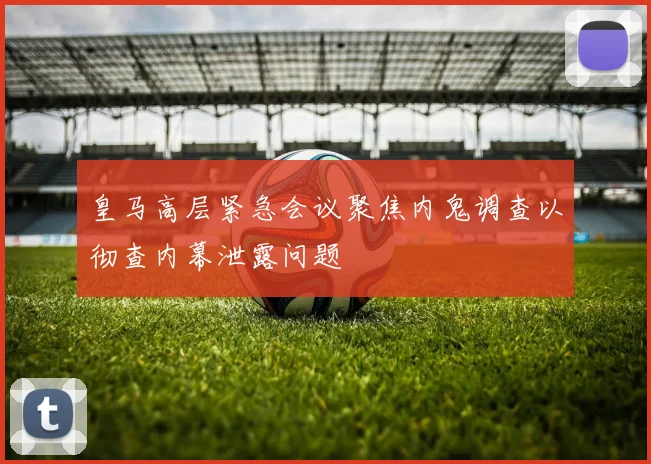 皇马高层紧急会议聚焦内鬼调查以彻查内幕泄露问题