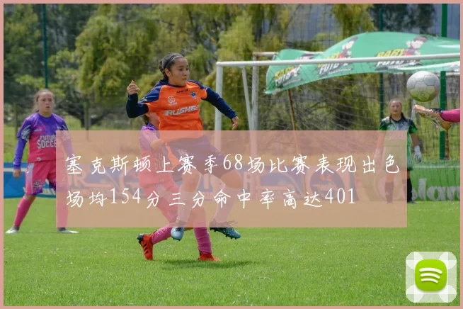 塞克斯顿上赛季68场比赛表现出色场均154分三分命中率高达401