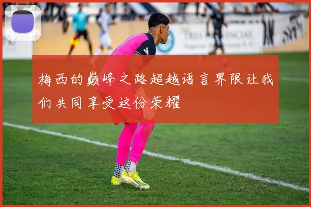 梅西的巅峰之路超越语言界限让我们共同享受这份荣耀