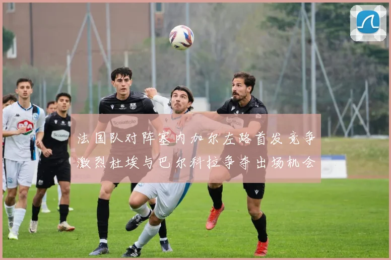 法国队对阵塞内加尔左路首发竞争激烈杜埃与巴尔科拉争夺出场机会