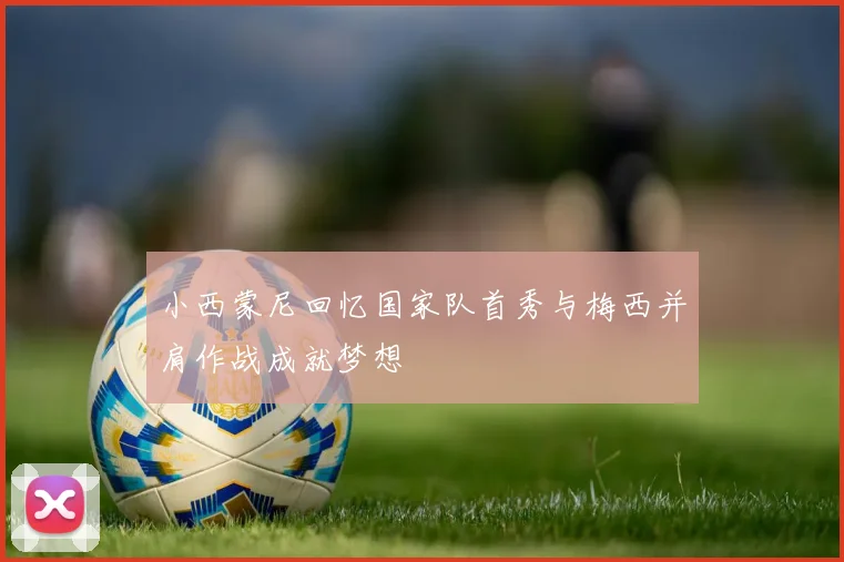 小西蒙尼回忆国家队首秀与梅西并肩作战成就梦想